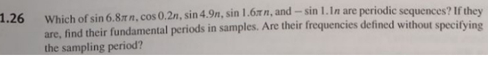 1.26
Which of sin 6.8xn, cos 0.2n, sin 4.9n, sin 1.6лn, and - sin 1. In are periodic sequences? If they
are, find their fundamental periods in samples. Are their frequencies defined without specifying
the sampling period?