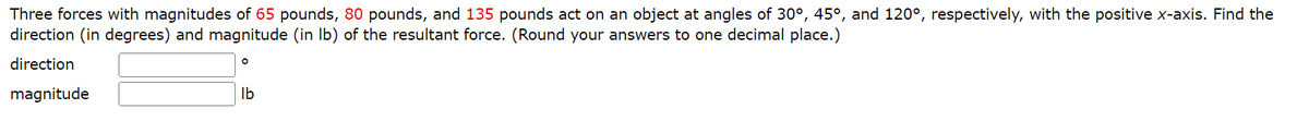 Three forces with magnitudes of 65 pounds, 80 pounds, and 135 pounds act on an object at angles of 30°, 45°, and 120°, respectively, with the positive x-axis. Find the
direction (in degrees) and magnitude (in lb) of the resultant force. (Round your answers to one decimal place.)
direction
magnitude
O
lb