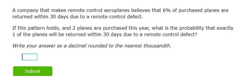 A company that makes remote control aeroplanes believes that 6% of purchased planes are
returned within 30 days due to a remote control defect.
If this pattern holds, and 2 planes are purchased this year, what is the probability that exactly
1 of the planes will be returned within 30 days due to a remote control defect?
Write your answer as a decimal rounded to the nearest thousandth.
Submit
