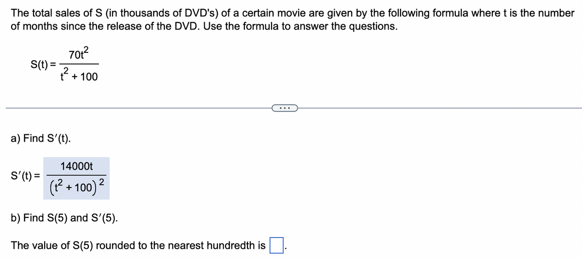 The total sales of S (in thousands of DVD's) of a certain movie are given by the following formula where t is the number
of months since the release of the DVD. Use the formula to answer the questions.
S(t) =
70t²
ť²
a) Find S'(t).
S'(t) =
+ 100
14000t
(+²+100) ²
b) Find S(5) and S'(5).
The value of S(5) rounded to the nearest hundredth is