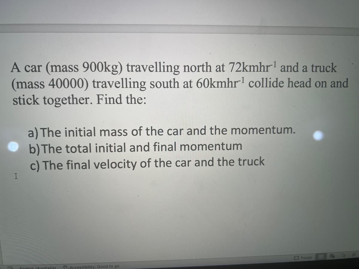 A car (mass 900kg) travelling north at 72kmhr¹ and a truck
(mass 40000) travelling south at 60kmhr¹ collide head on and
stick together. Find the:
Tx
I
a) The initial mass of the car and the momentum.
b) The total initial and final momentum
c) The final velocity of the car and the truck
English (Australia). Accessibility: Good to go
Focus
B P