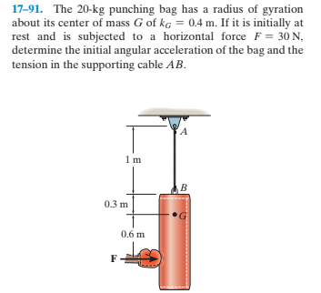 17-91. The 20-kg punching bag has a radius of gyration
about its center of mass G of kG = 0.4 m. If it is initially at
rest and is subjected to a horizontal force F = 30 N,
determine the initial angular acceleration of the bag and the
tension in the supporting cable AB.
0.3 m
0.6 m
