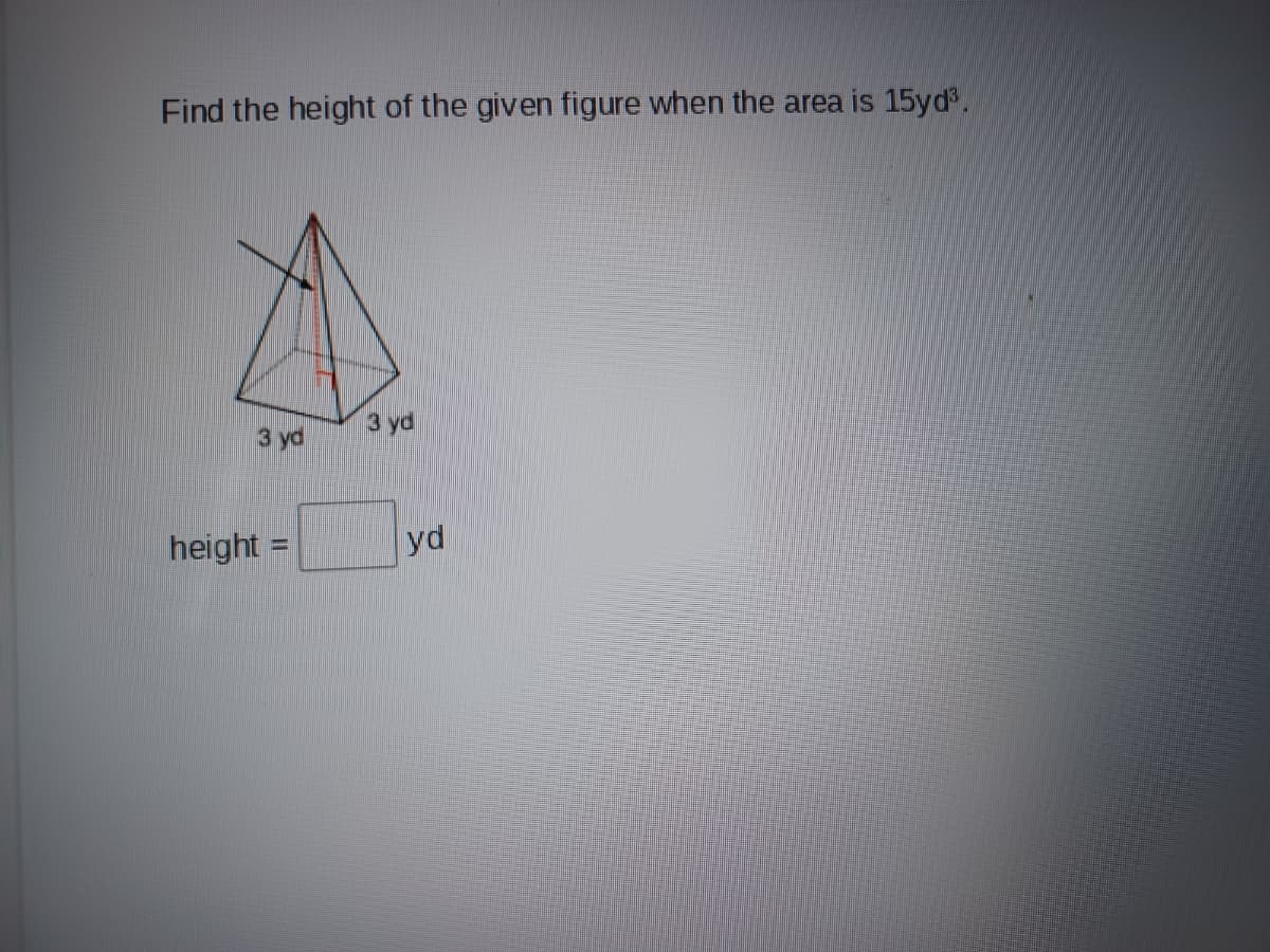 ### Finding the Height of a Pyramid

**Problem Statement:**
Find the height of the given figure when the volume is 15 cubic yards (15 yd³).

**Figure Explanation:**
The figure shown is a pyramid with a square base. Each side of the base measures 3 yards (3 yd).

**Volume Formula:**
To find the height of a pyramid, we use the formula for the volume of a pyramid, which is given by:

\[ V = \frac{1}{3} B h \]

Where:
- \( V \) is the volume of the pyramid.
- \( B \) is the area of the base.
- \( h \) is the height of the pyramid.

**Given:**
- Volume (V) = 15 yd³
- Length of base side = 3 yd

**Steps to Find the Height:**

1. Calculate the area of the base (B):
   \[
   B = \text{side} \times \text{side} = 3 \, \text{yd} \times 3 \, \text{yd} = 9 \, \text{yd}^2
   \]

2. Plug the known values into the volume formula and solve for the height (h):
   \[
   15 \, \text{yd}^3 = \frac{1}{3} (9 \, \text{yd}^2) \times h
   \]

3. Simplify the equation:
   \[
   15 = 3h
   \]

4. Solve for \( h \):
   \[
   h = \frac{15}{3} = 5 \, \text{yd}
   \]

**Answer:**
\[
 \text{height} = 5 \, \text{yd}
\]

### Diagram Explanation:
The diagram shown is a 3D representation of a pyramid with a square base. The base of the pyramid is indicated as being 3 yards on each side. An inner red line denotes the height of the pyramid, which is perpendicular from the base to the apex.