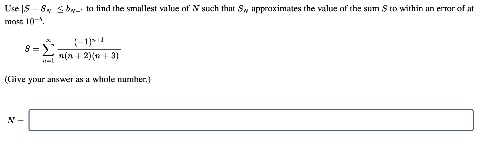 Use |S – SN| <bN+1 to find the smallest value of N such that Sy approximates the value of the sum S to within an error of at
most 10-5.
Σ
(-1)n+1
n(n + 2)(n + 3)
S =
n=1
(Give your answer as a whole number.)
N =
