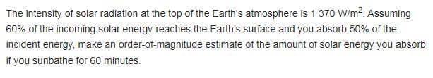 The intensity of solar radiation at the top of the Earth's atmosphere is 1 370 W/m². Assuming
60% of the incoming solar energy reaches the Earth's surface and you absorb 50% of the
incident energy, make an order-of-magnitude
if you sunbathe for 60 minutes.
estimate of the amount of solar energy you absorb