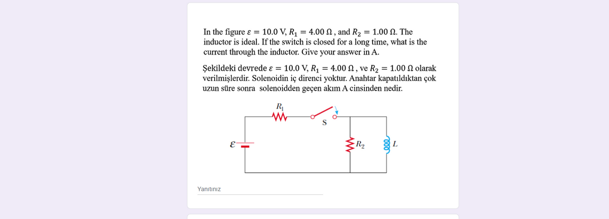 In the figure ɛ = 10.0 V, R1 = 4.00 N, and R2 = 1.00 N. The
inductor is ideal. If the switch is closed for a long time, what is the
current through the inductor. Give your answer in A.
Şekildeki devrede ɛ = 10.0 V, R1 = 4.00 N , ve R2 = 1.00 N olarak
verilmişlerdir. Solenoidin iç direnci yoktur. Anahtar kapatıldıktan çok
uzun süre sonra solenoidden geçen akım A cinsinden nedir.
R1
R2
L
E
Yanıtınız
