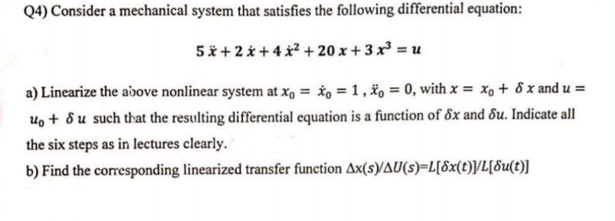 Q4) Consider a mechanical system that satisfies the following differential equation:
5x+2 +4x²+20x+3x³ =1
a) Linearize the above nonlinear system at xo = xo = 1, o = 0, with x = xo + 8 x and u =
uo + du such that the resulting differential equation is a function of Sx and du. Indicate all
the six steps as in lectures clearly.
b) Find the corresponding linearized transfer function Ax(s)/AU(s)=L[8x(t)]/L[du(t)]