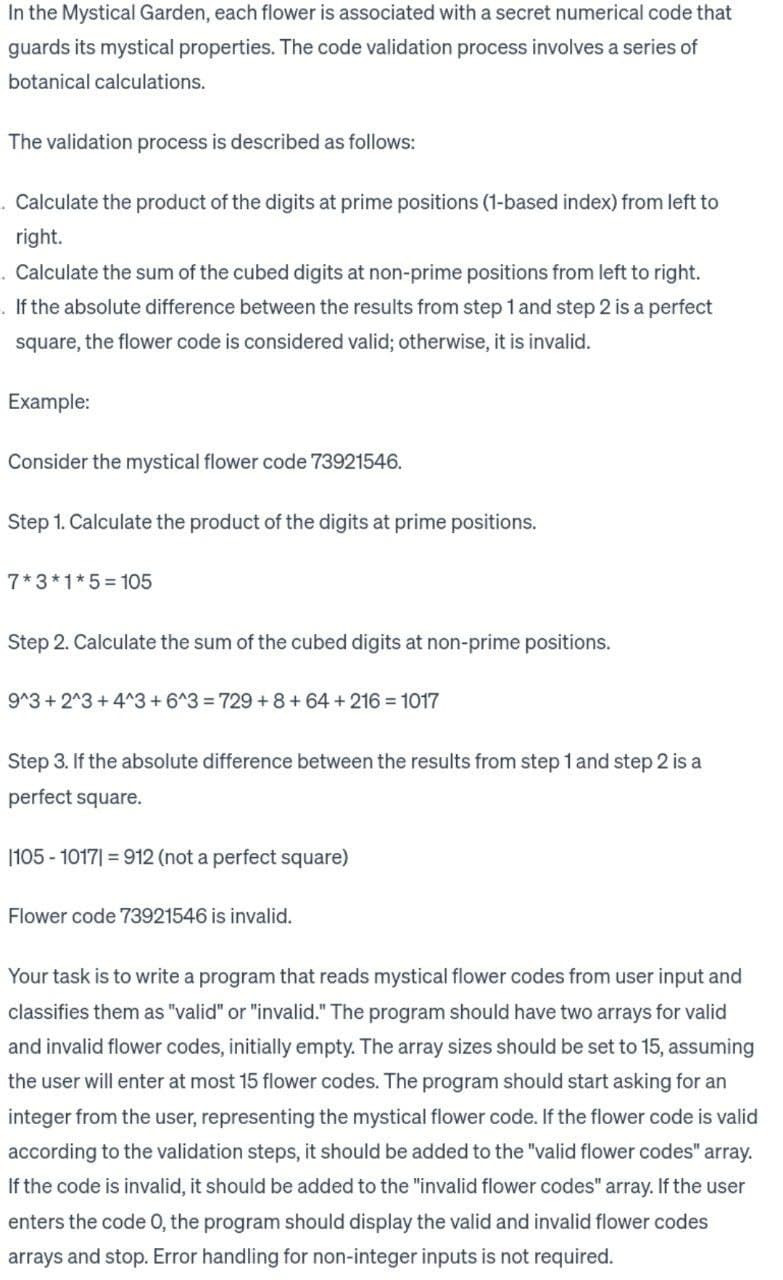 In the Mystical Garden, each flower is associated with a secret numerical code that
guards its mystical properties. The code validation process involves a series of
botanical calculations.
The validation process is described as follows:
. Calculate the product of the digits at prime positions (1-based index) from left to
right.
Calculate the sum of the cubed digits at non-prime positions from left to right.
If the absolute difference between the results from step 1 and step 2 is a perfect
square, the flower code is considered valid; otherwise, it is invalid.
Example:
Consider the mystical flower code 73921546.
Step 1. Calculate the product of the digits at prime positions.
7*3*1*5=105
Step 2. Calculate the sum of the cubed digits at non-prime positions.
9^3 + 2^3 +4^3 +6^3=729+8+64 +216 = 1017
Step 3. If the absolute difference between the results from step 1 and step 2 is a
perfect square.
|105 - 1017|=912 (not a perfect square)
Flower code 73921546 is invalid.
Your task is to write a program that reads mystical flower codes from user input and
classifies them as "valid" or "invalid." The program should have two arrays for valid
and invalid flower codes, initially empty. The array sizes should be set to 15, assuming
the user will enter at most 15 flower codes. The program should start asking for an
integer from the user, representing the mystical flower code. If the flower code is valid
according to the validation steps, it should be added to the "valid flower codes" array.
If the code is invalid, it should be added to the "invalid flower codes" array. If the user
enters the code O, the program should display the valid and invalid flower codes
arrays and stop. Error handling for non-integer inputs is not required.