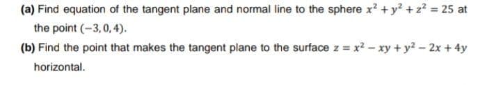 (a) Find equation of the tangent plane and normal line to the sphere x? + y? +z? = 25 at
the point (-3,0, 4).
(b) Find the point that makes the tangent plane to the surface z = x2 - xy + y? - 2x +4y
horizontal.
