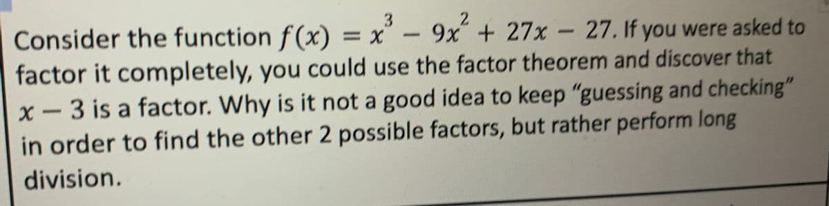 3
Consider the function f(x) = x³ - 9x² + 27x - 27. If you were asked to
factor it completely, you could use the factor theorem and discover that
x - 3 is a factor. Why is it not a good idea to keep "guessing and checking"
in order to find the other 2 possible factors, but rather perform long
division.