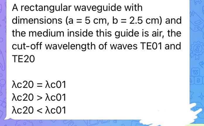 A rectangular waveguide with
dimensions (a = 5 cm, b = 2.5 cm) and
the medium inside this guide is air, the
cut-off wavelength of waves TE01 and
TE20
λc20 = λc01
λc20 > λc01
λc20 < λc01
VC
W