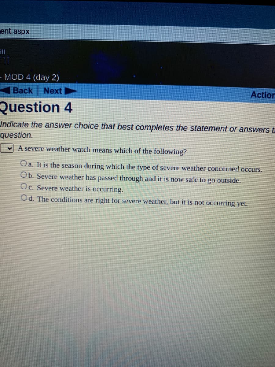 ent.aspx
nt
MOD 4 (day 2)
Back Next
Action
Question 4
Indicate the answer choice that best completes the statement or answers t
question.
A severe weather watch means which of the following?
Oa. It is the season during which the type of severe weather concerned occurs.
Ob. Severe weather has passed through and it is now safe to go outside.
Oc. Severe weather is occurring.
Od. The conditions are right for severe weather, but it is not occurring yet.
