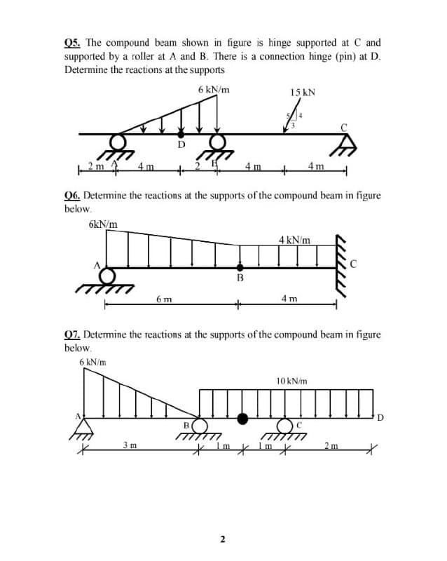 Q5. The compound beam shown in figure is hinge supported at C and
supported by a roller at A and B. There is a connection hinge (pin) at D.
Determine the reactions at the supports
6 kN/m
15 kN
Pm 4m
4 m
4m
06. Detemine the reactions at the supports of the compound beam in figure
below.
6kN/m
4 kN/m
B
6 m
4 m
07. Determine the reactions at the supports of the compound beam in figure
below.
6 kN/m
10 kN/m
3 m
t Im t lm 七
2 m
2
