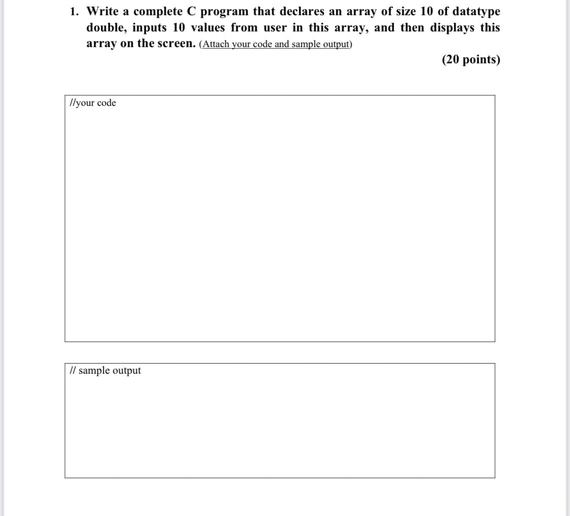 1. Write a complete C program that declares an array of size 10 of datatype
double, inputs 10 values from user in this array, and then displays this
array on the screen. (Attach your code and sample output)
(20 points)
Ilyour code
// sample output
