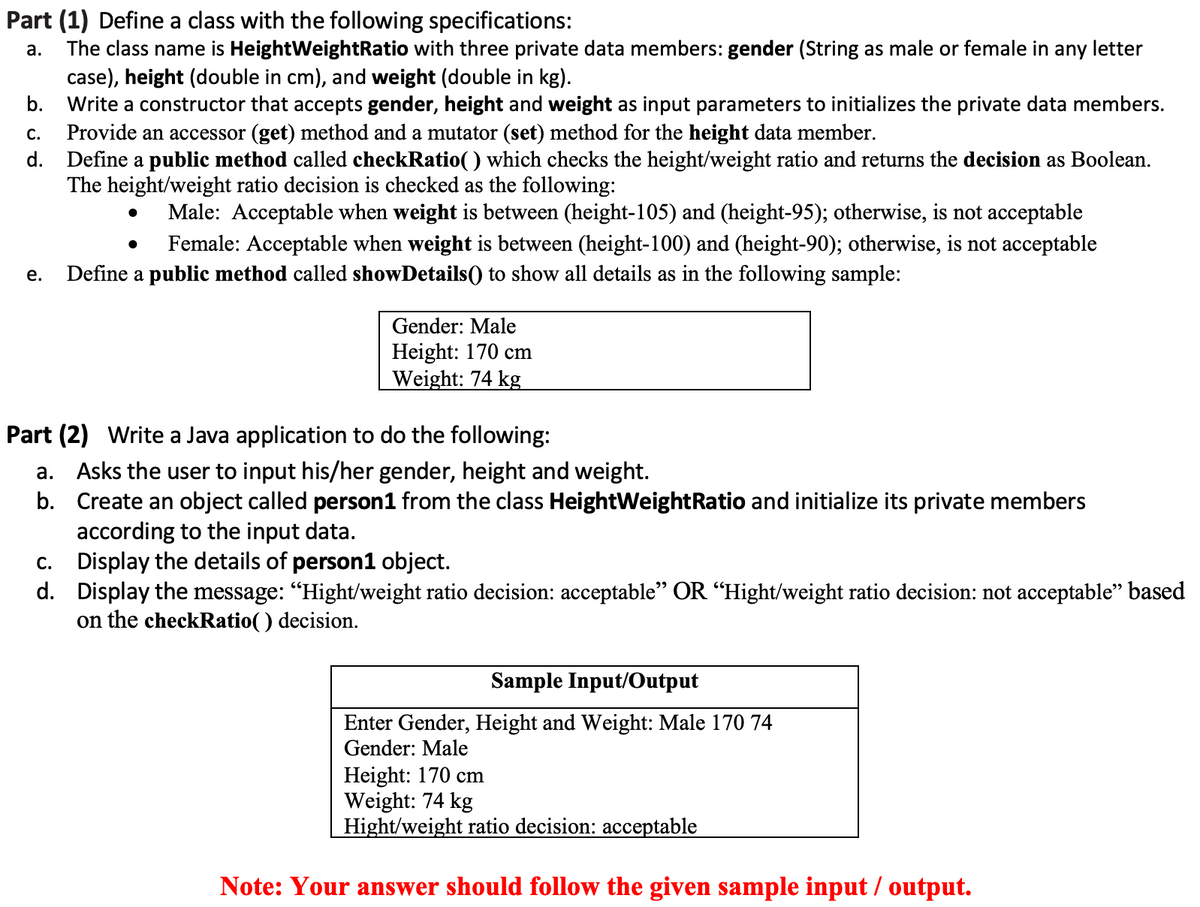 Part (1) Define a class with the following specifications:
The class name is HeightWeightRatio with three private data members: gender (String as male or female in
case), height (double in cm), and weight (double in kg).
Write a constructor that accepts gender, height and weight as input parameters to initializes the private data members.
Provide an accessor (get) method and a mutator (set) method for the height data member.
d. Define a public method called checkRatio() which checks the height/weight ratio and returns the decision as Boolean.
The height/weight ratio decision is checked as the following:
а.
any
letter
b.
С.
Male: Acceptable when weight is between (height-105) and (height-95); otherwise, is not acceptable
Female: Acceptable when weight is between (height-100) and (height-90); otherwise, is not acceptable
е.
Define a public method called showDetails() to show all details as in the following sample:
Gender: Male
Height: 170 cm
Weight: 74 kg
Part (2) Write a Java application to do the following:
a. Asks the user to input his/her gender, height and weight.
b. Create an object called person1 from the class HeightWeightRatio and initialize its private members
according to the input data.
c. Display the details of person1 object.
d. Display the message: "Hight/weight ratio decision: acceptable" OR “Hight/weight ratio decision: not acceptable" based
on the checkRatio( ) decision.
Sample Input/Output
Enter Gender, Height and Weight: Male 170 74
Gender: Male
Height: 170 cm
Weight: 74 kg
Hight/weight ratio decision: acceptable
Note: Your answer should follow the given sample input / output.
