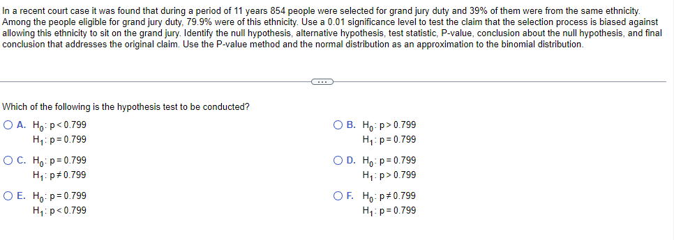 In a recent court case it was found that during a period of 11 years 854 people were selected for grand jury duty and 39% of them were from the same ethnicity.
Among the people eligible for grand jury duty, 79.9% were of this ethnicity. Use a 0.01 significance level to test the claim that the selection process is biased against
allowing this ethnicity to sit on the grand jury. Identify the null hypothesis, alternative hypothesis, test statistic, P-value, conclusion about the null hypothesis, and final
conclusion that addresses the original claim. Use the P-value method and the normal distribution as an approximation to the binomial distribution.
Which of the following is the hypothesis test to be conducted?
O A. Ho: p<0.799
O B. Ho:p>0.799
H₁: p=0.799
H₁: p=0.799
O C. Họ p=0.799
OD. Hop=0.799
H₁: p=0.799
H₁: p > 0.799
O E. Ho: p=0.799
H₁: p<0.799
OF. Hop#0.799
H₁: p=0.799