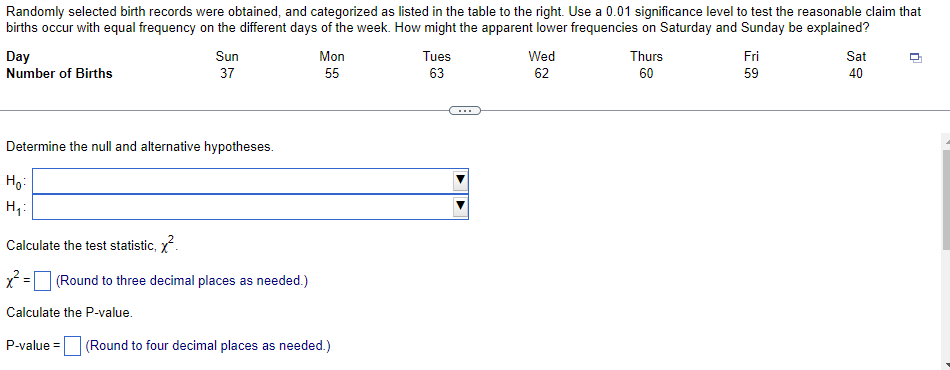 Randomly selected birth records were obtained, and categorized as listed in the table to the right. Use a 0.01 significance level to test the reasonable claim that
births occur with equal frequency on the different days of the week. How might the apparent lower frequencies on Saturday and Sunday be explained?
Day
Number of Births
Sun
Mon
Tues
Wed
Thurs
Fri
Sat
37
55
63
62
60
59
40
...
Determine the null and alternative hypotheses.
Ho:
Calculate the test statistic, x.
x = (Round to three decimal places as needed.)
Calculate the P-value.
P-value =
(Round to four decimal places as needed.)
