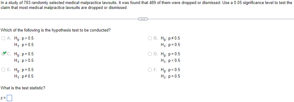 In a study of 783 randomly selected medical malpractice lawsuits, it was found that 489 of them were dropped or dismissed. Use a 0.05 significance level to test the
claim that most medical malpractice lawsuits are dropped or dismissed.
Which of the following is the hypothesis test to be conducted?
O A. Ho:p> 0.5
OB. Ho: p0.5
H₁: p=0.5
H₁: p=0.5
C. Hop=0.5
OD. Hop=0.5
H₁: p > 0.5
H₁: p<0.5
O E. Ho: p=0.5
H₁: p=0.5
OF
Hop<0.5
H₁: p=0.5
What is the test statistic?
Z=