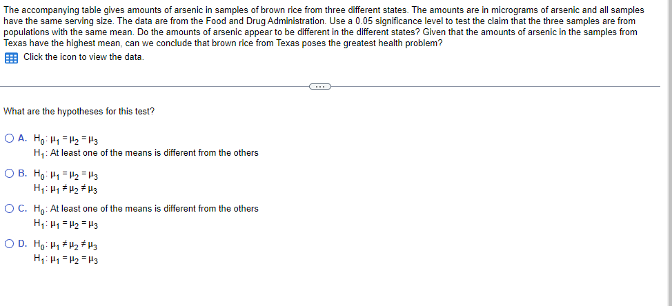 The accompanying table gives amounts of arsenic in samples of brown rice from three different states. The amounts are in micrograms of arsenic and all samples
have the same serving size. The data are from the Food and Drug Administration. Use a 0.05 significance level to test the claim that the three samples are from
populations with the same mean. Do the amounts of arsenic appear to be different in the different states? Given that the amounts of arsenic in the samples from
Texas have the highest mean, can we conclude that brown rice from Texas poses the greatest health problem?
E Click the icon to view the data.
What are the hypotheses for this test?
O A. Ho: H1 = 2 =H3
H: At least one of the means is different from the others
O B. Ho: H1 = H2 = H3
H1: H1 #H2 # H3
O C. Ho: At least one of the means is different from the others
H1: H1 = H2 = H3
O D. Ho: H1 H2 # H3
H1: H1 =H2 = H3
