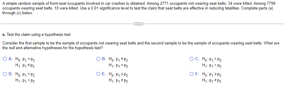 A simple random sample of front-seat occupants involved in car crashes is obtained. Among 2771 occupants not wearing seat belts, 34 were killed. Among 7799
occupants wearing seat belts, 10 were killed. Use a 0.01 significance level to test the claim that seat belts are effective in reducing fatalities. Complete parts (a)
through (c) below.
a. Test the claim using a hypothesis test.
Consider the first sample to be the sample of occupants not wearing seat belts and the second sample to be the sample of occupants wearing seat belts. What are
the null and alternative hypotheses for the hypothesis test?
O A. Ho: P1 = P2
H1: P1 # P2
O B. Ho: P1 + P2
H1: P1 = P2
O C. Ho: P1 = P2
H1: P1 > P2
O D. Ho: P1 = P2
H1: P1< P2
O E. Hg: P1 S P2
H1: P1 #P2
O F. Ho: P12 P2
H1: P1 # P2
