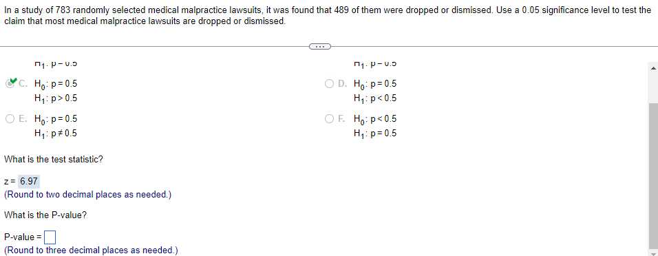 In a study of 783 randomly selected medical malpractice lawsuits, it was found that 489 of them were dropped or dismissed. Use a 0.05 significance level to test the
claim that most medical malpractice lawsuits are dropped or dismissed.
П₁. P-u.5
*C. Hoi p=0.5
H₁: p > 0.5
П₁. P-u.
D. Ho: p=0.5
H₁: p<0.5
O E. Ho: p=0.5
H₁: p=0.5
OF Hop<0.5
H₁: p=0.5
What is the test statistic?
z = 6.97
(Round to two decimal places as needed.)
What is the P-value?
P-value=
(Round to three decimal places as needed.)