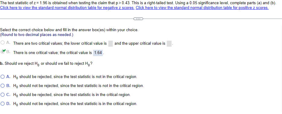 The test statistic of z= 1.96 is obtained when testing the claim that p > 0.43. This is a right-tailed test. Using a 0.05 significance level, complete parts (a) and (b).
Click here to view the standard normal distribution table for negative z scores. Click here to view the standard normal distribution table for positive z scores.
Select the correct choice below and fill in the answer box(es) within your choice.
(Round to two decimal places as needed.)
OA. There are two critical values; the lower critical value is
and the upper critical value is
B. There is one critical value; the critical value is 1.64.
b. Should we reject Ho or should we fail to reject Ho?
O A. Ho should be rejected, since the test statistic is not in the critical region.
O B. Ho should not be rejected, since the test statistic is not in the critical region.
O C. Ho should be rejected, since the test statistic is in the critical region.
O D. Ho should not be rejected, since the test statistic is in the critical region.