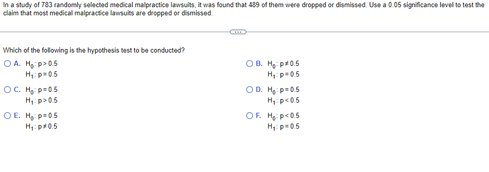 In a study of 783 randomly selected medical malpractice lawsuits, it was found that 489 of them were dropped or dismissed. Use a 0.05 significance level to test the
claim that most medical malpractice lawsuits are dropped or dismissed.
Which of the following is the hypothesis test to be conducted?
O A. Ho:p> 0.5
H₁: p=0.5
OB. Ho: p0.5
H₁: p=0.5
ỌC. Hoi p=0.5
H₁: p>0.5
OD. Ho: p=0.5
H₁: p<0.5
OF Hop<0.5
O E. Ho: p=0.5
H₁: p=0.5
H₁: p=0.5