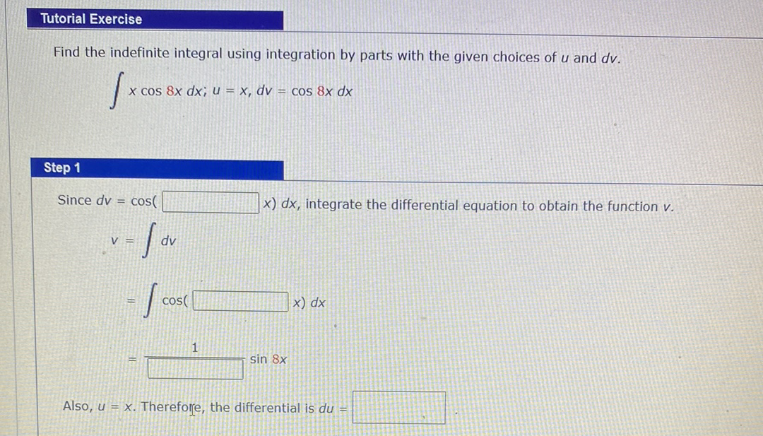 Tutorial Exercise
Find the indefinite integral using integration by parts with the given choices of u and dv.
x Cos 8x dx; u = x, dv = Cos 8x dx
Step 1
Since dv = cos(
x) dx, integrate the differential equation to obtain the function v.
V =
cos(
x) dx
sin 8x
Also, u = x. Therefore, the differential is du =
