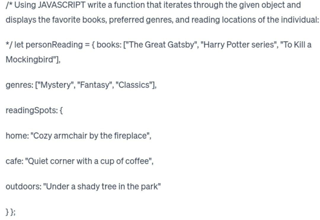 /* Using JAVASCRIPT write a function that iterates through the given object and
displays the favorite books, preferred genres, and reading locations of the individual:
*/ let personReading = { books: ["The Great Gatsby", "Harry Potter series", "To Kill a
Mockingbird"],
genres: ["Mystery", "Fantasy", "Classics"],
readingSpots: {
home: "Cozy armchair by the fireplace",
cafe: "Quiet corner with a cup of coffee",
outdoors: "Under a shady tree in the park"
}};