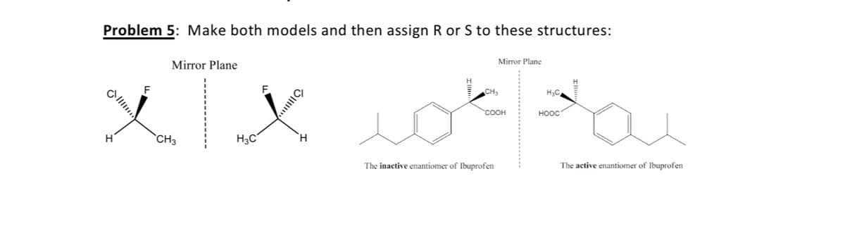 Problem 5: Make both models and then assign R or S to these structures:
Mirror Plane
Mirror Plane
F
CH,
H3C
COOH
HOOC
`CH3
H3C°
H.
The inactive enantiomer of Ibuprofen
The active enantiomer of Ibuprofen
