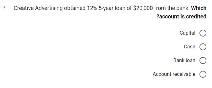 *
Creative Advertising obtained 12% 5-year loan of $20,000 from the bank. Which
?account is credited
Capital O
Cash
Bank loan O
Account receivable O