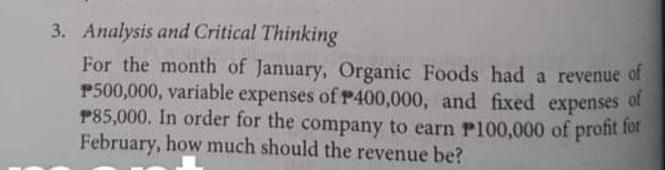 3. Analysis and Critical Thinking
For the month of January, Organic Foods had a revenue of
P500,000, variable expenses of P400,000, and fixed expenses
P85,000. In order for the company to earn Pl00,000 of profit for
February, how much should the revenue be?
of
