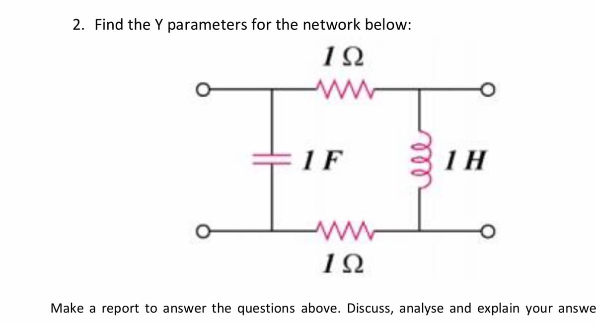 2. Find the Y parameters for the network below:
1F
1 H
Make a report to answer the questions above. Discuss, analyse and explain your answe
