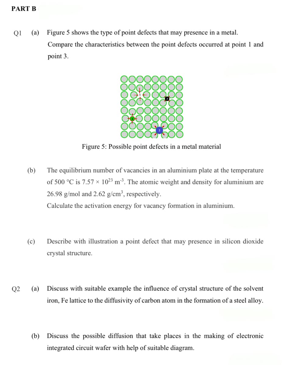 PART B
Q1
(a) Figure 5 shows the type of point defects that may presence in a metal.
Compare the characteristics between the point defects occurred at point 1 and
point 3.
Figure 5: Possible point defects in a metal material
(b)
The equilibrium number of vacancies in an aluminium plate at the temperature
of 500 °C is 7.57 × 10²3 m³³. The atomic weight and density for aluminium are
26.98 g/mol and 2.62 g/cm³, respectively.
Calculate the activation energy for vacancy formation in aluminium.
(c)
Describe with illustration a point defect that may presence in silicon dioxide
crystal structure.
Q2
(а)
Discuss with suitable example the influence of crystal structure of the solvent
iron, Fe lattice to the diffusivity of carbon atom in the formation of a steel alloy.
(b) Discuss the possible diffusion that take places in the making of electronic
integrated circuit wafer with help of suitable diagram.
