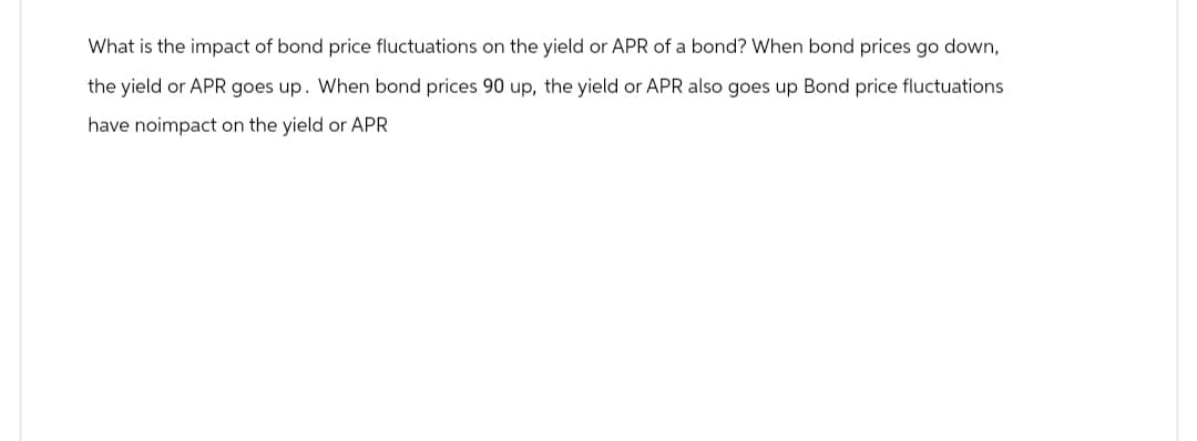 What is the impact of bond price fluctuations on the yield or APR of a bond? When bond prices go down,
the yield or APR goes up. When bond prices 90 up, the yield or APR also goes up Bond price fluctuations
have noimpact on the yield or APR