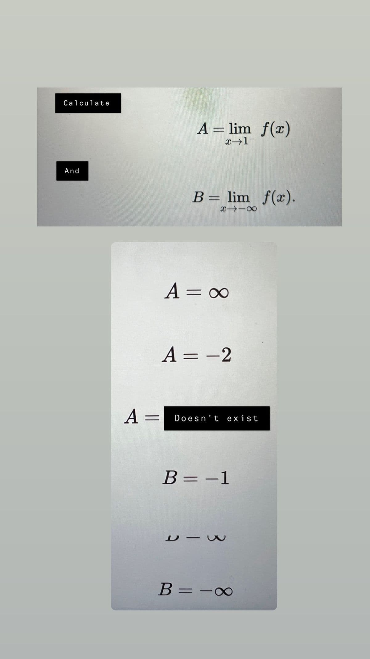 Calculate
A = lim f(x)
x-1-
And
B = lim f(x).
XX
A = ∞
A = -2
A =
Doesn't exist
B = -1
ヒー
B =
=