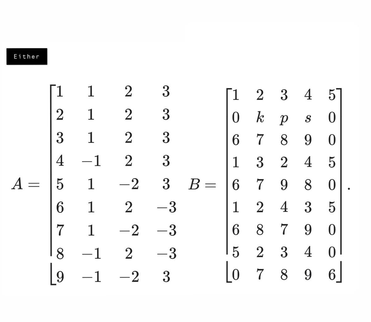 Either
A =
1
1
2 3
2
1
2
3
1
2
4
-1 2
33
3
3
1
2
0
k
6
7
20
3
p
0
8 9 0
4 5
S
1
3
2 4
+1
5
=
5
1
-2
3 B
=
6
7
9
8
0
6
1 2
-3
1
2
4
3
5
7
1
-2
-3
6
8 7 9 0
8
-1
2
-3
5
23 40
[9
-1 -2 3
Lo
789 96