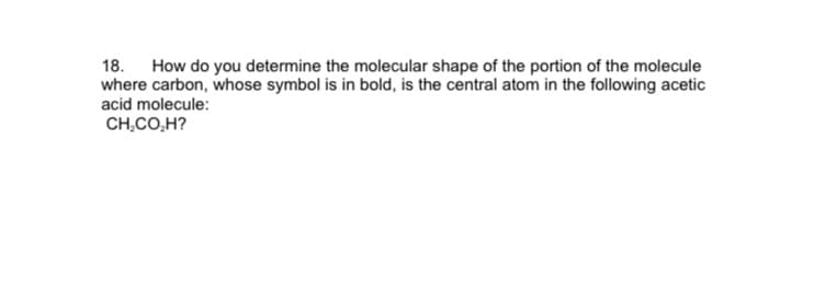 18. How do you determine the molecular shape of the portion of the molecule
where carbon, whose symbol is in bold, is the central atom in the following acetic
acid molecule:
CH.CO,H?
