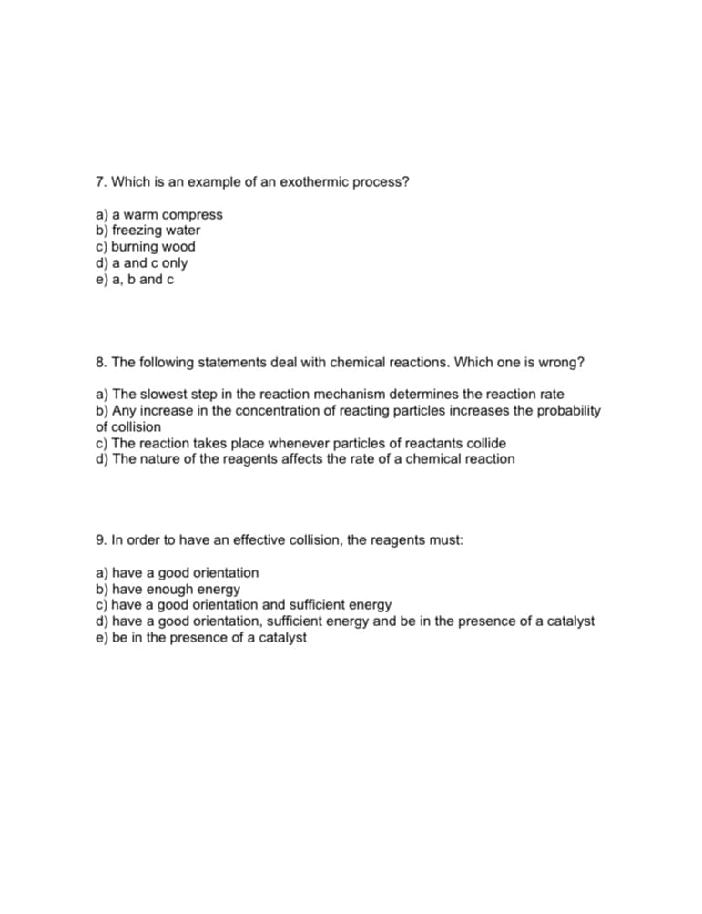 7. Which is an example of an exothermic process?
a) a warm compress
b) freezing water
c) burning wood
d) a and c only
e) a, b and c
8. The following statements deal with chemical reactions. Which one is wrong?
a) The slowest step in the reaction mechanism determines the reaction rate
b) Any increase in the concentration of reacting particles increases the probability
of collision
c) The reaction takes place whenever particles of reactants collide
d) The nature of the reagents affects the rate of a chemical reaction
9. In order to have an effective collision, the reagents must:
a) have a good orientation
b) have enough energy
c) have a good orientation and sufficient energy
d) have a good orientation, sufficient energy and be in the presence of a catalyst
e) be in the presence of a catalyst
