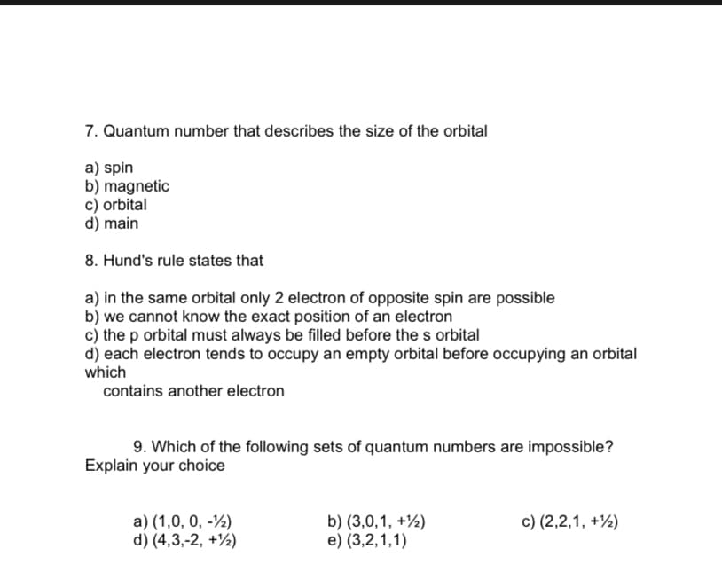 7. Quantum number that describes the size of the orbital
a) spin
b) magnetic
c) orbital
d) main
8. Hund's rule states that
a) in the same orbital only 2 electron of opposite spin are possible
b) we cannot know the exact position of an electron
c) the p orbital must always be filled before the s orbital
d) each electron tends to occupy an empty orbital before occupying an orbital
which
contains another electron
9. Which of the following sets of quantum numbers are impossible?
Explain your choice
a) (1,0, 0, -½)
d) (4,3,-2, +½)
b) (3,0,1, +½)
e) (3,2,1,1)
c) (2,2,1, +½)
