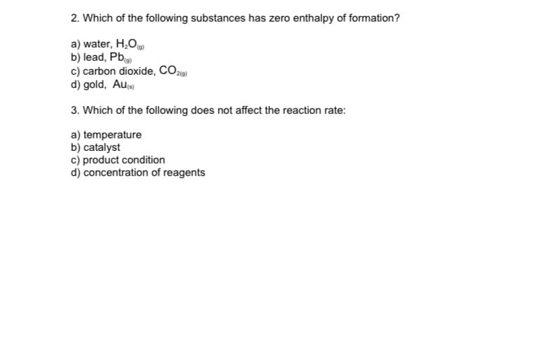 2. Which of the following substances has zero enthalpy of formation?
a) water, H,O)
b) lead, Pb
c) carbon dioxide, CO2
d) gold, Au
3. Which of the following does not affect the reaction rate:
a) temperature
b) catalyst
c) product condition
d) concentration of reagents
