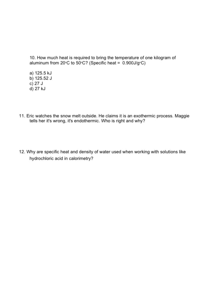 10. How much heat is required to bring the temperature of one kilogram of
aluminum from 20°C to 50°C? (Specific heat = 0.900J/g°C)
a) 125.5 kJ
b) 125.52 J
c) 27 J
d) 27 kJ
11. Eric watches the snow melt outside. He claims it is an exothermic process. Maggie
tells her it's wrong, it's endothermic. Who is right and why?
12. Why are specific heat and density of water used when working with solutions like
hydrochloric acid in calorimetry?
