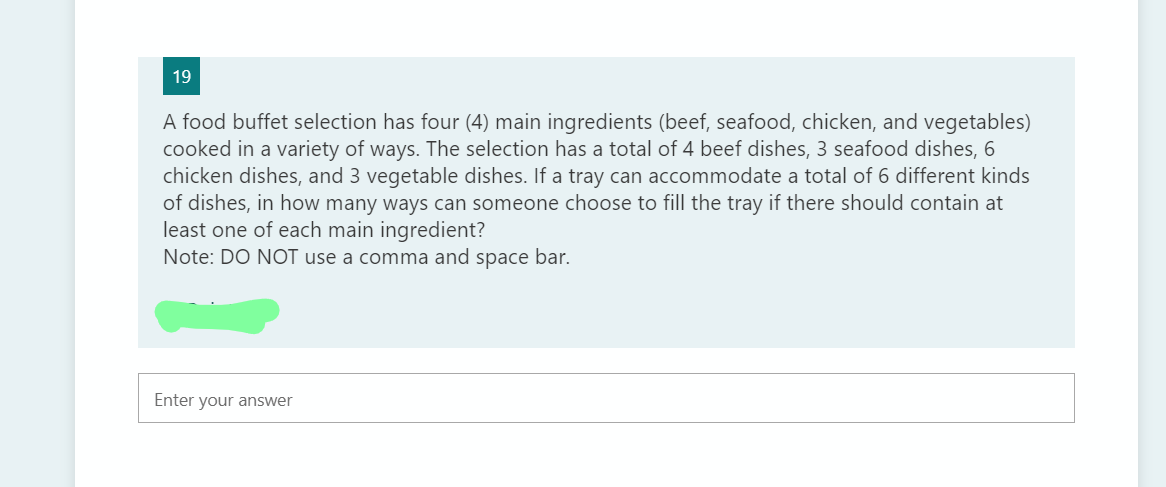 19
A food buffet selection has four (4) main ingredients (beef, seafood, chicken, and vegetables)
cooked in a variety of ways. The selection has a total of 4 beef dishes, 3 seafood dishes, 6
chicken dishes, and 3 vegetable dishes. If a tray can accommodate a total of 6 different kinds
of dishes, in how many ways can someone choose to fill the tray if there should contain at
least one of each main ingredient?
Note: DO NOT use a comma and space bar.
Enter your answer
