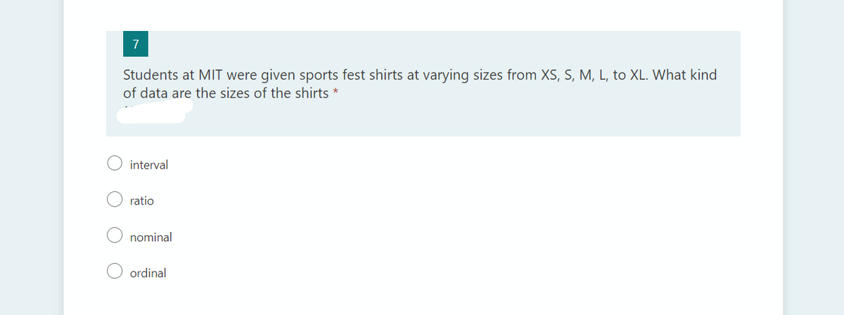 7
Students at MIT were given sports fest shirts at varying sizes from XS, S, M, L, to XL. What kind
of data are the sizes of the shirts *
interval
ratio
nominal
ordinal
O O
