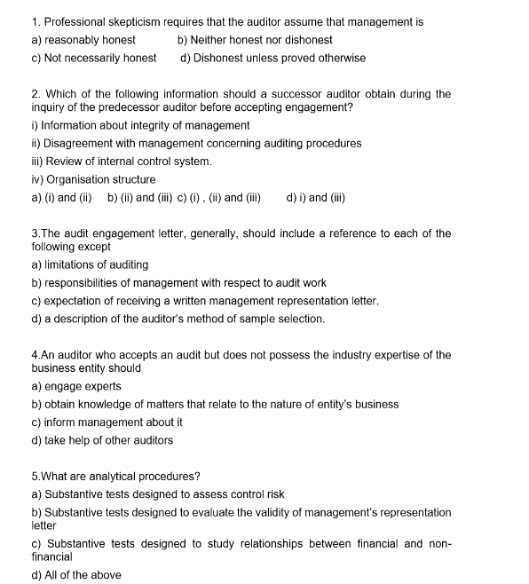 1. Professional skepticism requires that the auditor assume that management is
a) reasonably honest
b) Neither honest nor dishonest
c) Not necessarily honest
d) Dishonest unless proved otherwise
2. Which of the following information should a successor auditor obtain during the
inquiry of the predecessor auditor before accepting engagement?
i) Information about integrity of management
ii) Disagreement with management concerning auditing procedures
iii) Review of internal control system.
iv) Organisation structure
a) (i) and (ii) b) (ii) and (iii) c) (i), (ii) and (iii) d) i) and (iii)
3.The audit engagement letter, generally, should include a reference to each of the
following except
a) limitations of auditing
b) responsibilities of management with respect to audit work
c) expectation of receiving a written management representation letter.
d) a description of the auditor's method of sample selection.
4.An auditor who accepts an audit but does not possess the industry expertise of the
business entity should
a) engage experts
b) obtain knowledge of matters that relate to the nature of entity's business
c) inform management about it
d) take help of other auditors
5. What are analytical procedures?
a) Substantive tests designed to assess control risk
b) Substantive tests designed to evaluate the validity of management's representation
letter
c) Substantive tests designed to study relationships between financial and non-
financial
d) All of the above