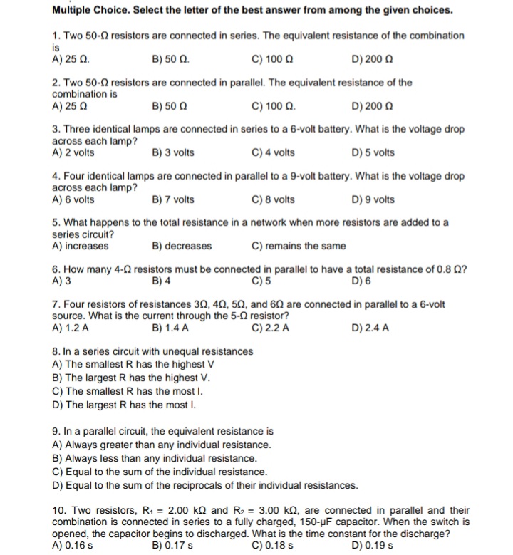 Multiple Choice. Select the letter of the best answer from among the given choices.
1. Two 50-2 resistors are connected in series. The equivalent resistance of the combination
is
A) 25 Ω
B) 50 Q.
C) 100 Q
D) 200 Q
2. Two 50-0 resistors are connected in parallel. The equivalent resistance of the
combination is
A) 25 Q
B) 50 0
C) 100 Q.
D) 200 Q
3. Three identical lamps are connected in series to a 6-volt battery. What is the voltage drop
across each lamp?
A) 2 volts
B) 3 volts
C) 4 volts
D) 5 volts
4. Four identical lamps are connected in parallel to a 9-volt battery. What is the voltage drop
across each lamp?
A) 6 volts
B) 7 volts
C) 8 volts
D) 9 volts
5. What happens to the total resistance in a network when more resistors are added to a
series circuit?
A) increases
B) decreases
C) remains the same
6. How many 4-0 resistors must be connected in parallel to have a total resistance of 0.8 Q?
A) 3
B) 4
C) 5
D) 6
7. Four resistors of resistances 30, 4N, 50, and 60 are connected in parallel to a 6-volt
source. What is the current through the 5-2 resistor?
A) 1.2 A
B) 1.4 A
C) 2.2 A
D) 2.4 A
8. In a series circuit with unequal resistances
A) The smallest R has the highest V
B) The largest R has the highest V.
C) The smallest R has the most I.
D) The largest R has the most I.
9. In a parallel circuit, the equivalent resistance is
A) Always greater than any individual resistance.
B) Always less than any individual resistance.
C) Equal to the sum of the individual resistance.
D) Equal to the sum of the reciprocals of their individual resistances.
10. Two resistors, R; = 2.00 ko and R2 = 3.00 kO, are connected in parallel and their
combination is connected in series to a fully charged, 150-µF capacitor. When the switch is
opened, the capacitor begins to discharged. What is the time constant for the discharge?
A) 0.16 s
B) 0.17 s
C) 0.18 s
D) 0.19 s
