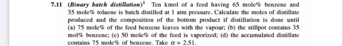 7.11 (Binary batch distillation)¹ Ten kmol of a feed having 65 mole% benzene and
35 mole% toluene is batch distilled at 1 atm pressure. Calculate the moles of distillate
produced and the composition of the bottom product if distillation is done until
(a) 75 mole% of the feed benzene leaves with the vapour; (b) the stillpot contains 35
mol% benzene; (c) 50 mole% of the feed is vaporized; (d) the accumulated distillate
contains 75 mole% of benzene. Take a = 2.51.