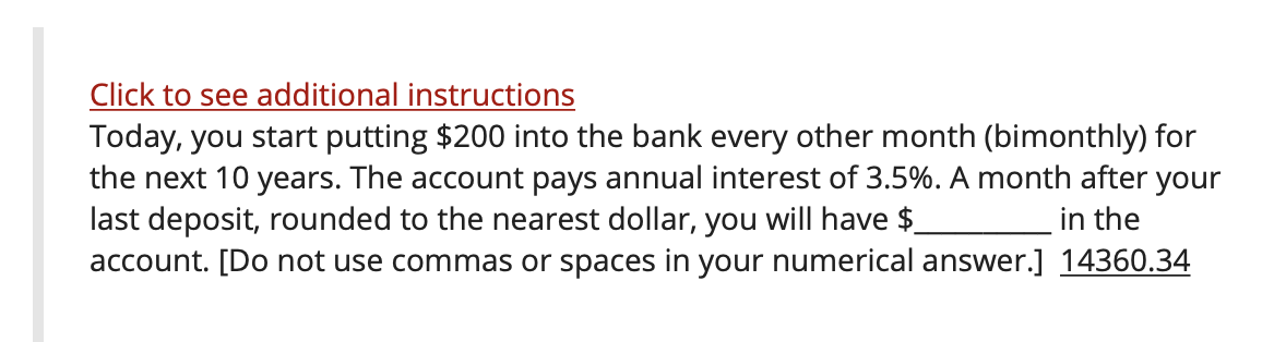 Click to see additional instructions
Today, you start putting $200 into the bank every other month (bimonthly) for
the next 10 years. The account pays annual interest of 3.5%. A month after your
last deposit, rounded to the nearest dollar, you will have $
account. [Do not use commas or spaces in your numerical answer.] 14360.34
in the
