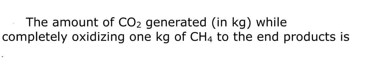 The amount of CO2 generated (in kg) while
completely oxidizing one kg of CH4 to the end products is