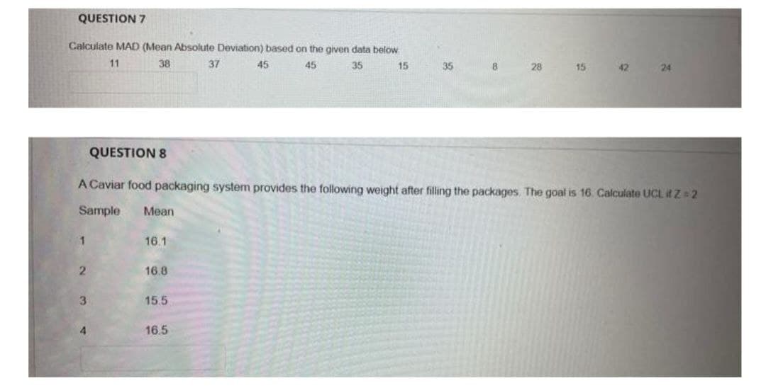 QUESTION 7
Calculate MAD (Mean Absolute Deviation) based on the given data below
11
35
38
45
1
2
3
QUESTION 8
4
Mean
16.1
16.8
15.5
37
A Caviar food packaging system provides the following weight after filling the packages. The goal is 16. Calculate UCL ifZ=2
Sample
16.5
45
15
35
8
28
15
42
24